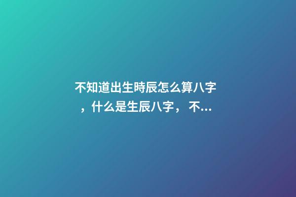 不知道出生時辰怎么算八字，什么是生辰八字， 不知道自己的真實出生日期怎么測八字-第1張-觀點-玄機派